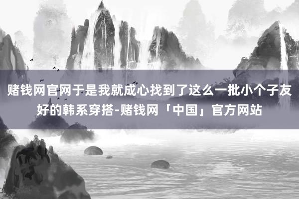 赌钱网官网于是我就成心找到了这么一批小个子友好的韩系穿搭-赌钱网「中国」官方网站