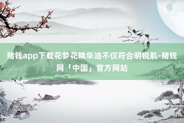 赌钱app下载花梦花精华油不仅符合明锐肌-赌钱网「中国」官方网站