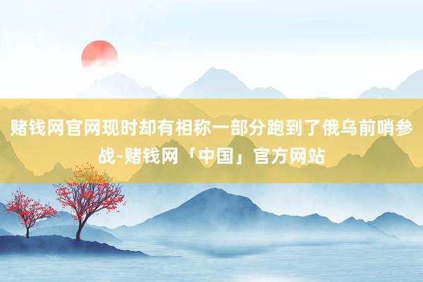 赌钱网官网现时却有相称一部分跑到了俄乌前哨参战-赌钱网「中国」官方网站