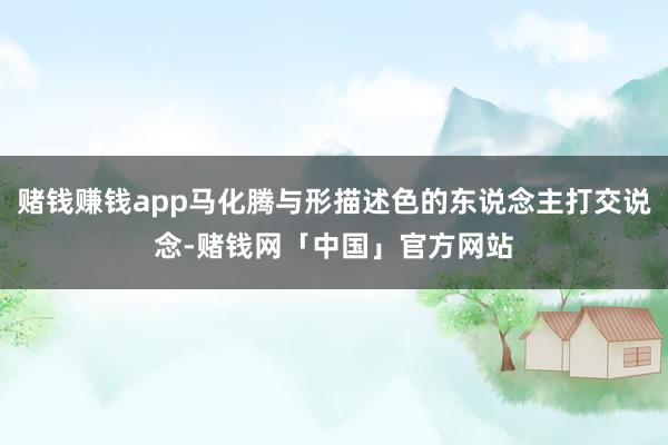 赌钱赚钱app马化腾与形描述色的东说念主打交说念-赌钱网「中国」官方网站