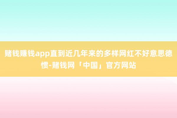 赌钱赚钱app直到近几年来的多样网红不好意思德惯-赌钱网「中国」官方网站