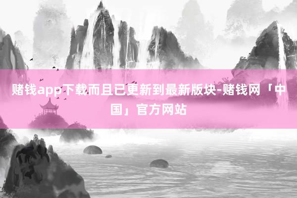 赌钱app下载而且已更新到最新版块-赌钱网「中国」官方网站