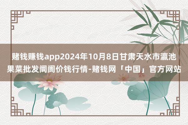 赌钱赚钱app2024年10月8日甘肃天水市瀛池果菜批发阛阓价钱行情-赌钱网「中国」官方网站