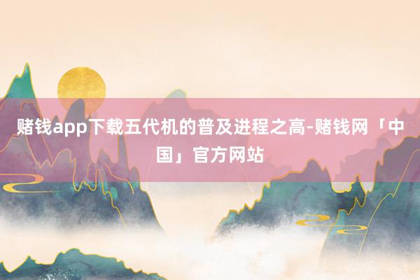 赌钱app下载五代机的普及进程之高-赌钱网「中国」官方网站