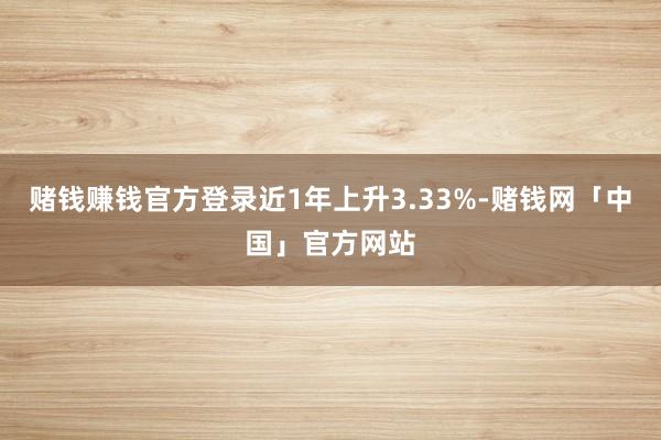 赌钱赚钱官方登录近1年上升3.33%-赌钱网「中国」官方网站