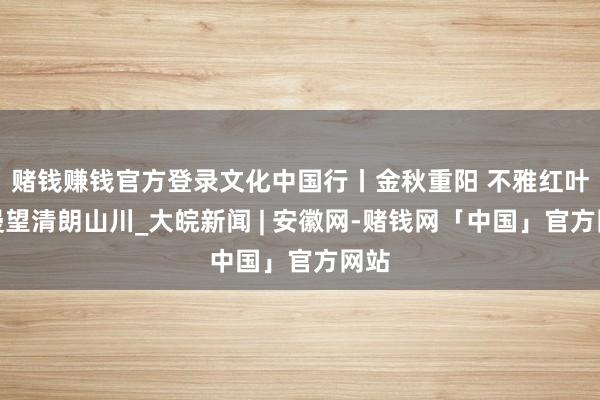 赌钱赚钱官方登录文化中国行丨金秋重阳 不雅红叶烂漫望清朗山川_大皖新闻 | 安徽网-赌钱网「中国」官方网站