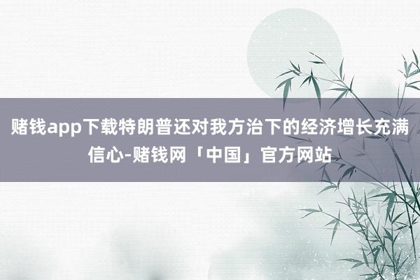 赌钱app下载特朗普还对我方治下的经济增长充满信心-赌钱网「中国」官方网站