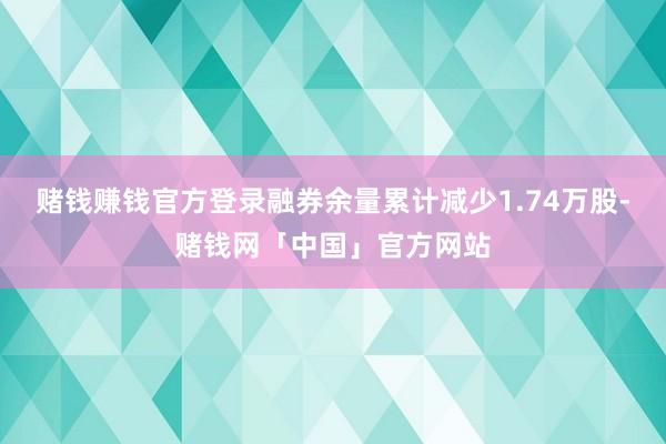 赌钱赚钱官方登录融券余量累计减少1.74万股-赌钱网「中国」官方网站