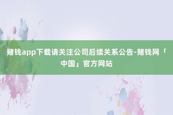 赌钱app下载请关注公司后续关系公告-赌钱网「中国」官方网站