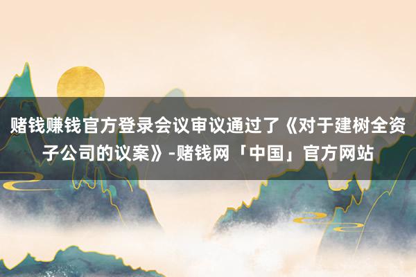 赌钱赚钱官方登录会议审议通过了《对于建树全资子公司的议案》-赌钱网「中国」官方网站
