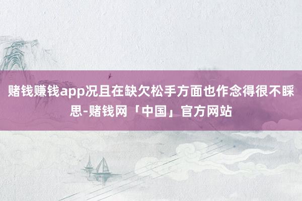赌钱赚钱app况且在缺欠松手方面也作念得很不睬思-赌钱网「中国」官方网站