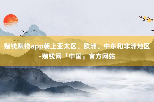 赌钱赚钱app朝上亚太区、欧洲、中东和非洲地区-赌钱网「中国」官方网站