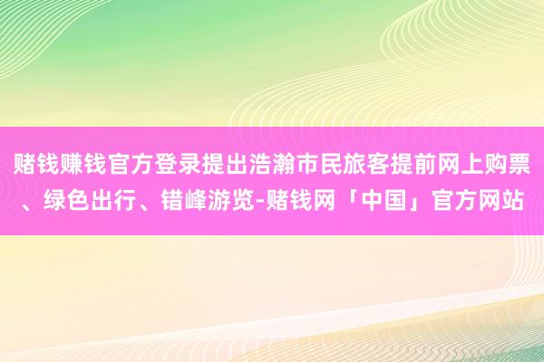 赌钱赚钱官方登录提出浩瀚市民旅客提前网上购票、绿色出行、错峰游览-赌钱网「中国」官方网站