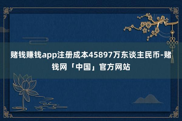 赌钱赚钱app注册成本45897万东谈主民币-赌钱网「中国」官方网站
