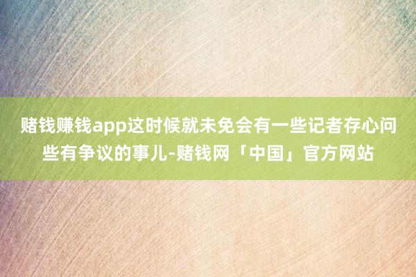 赌钱赚钱app这时候就未免会有一些记者存心问些有争议的事儿-赌钱网「中国」官方网站