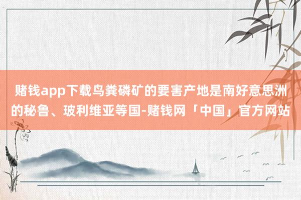 赌钱app下载鸟粪磷矿的要害产地是南好意思洲的秘鲁、玻利维亚等国-赌钱网「中国」官方网站