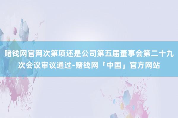 赌钱网官网次第项还是公司第五届董事会第二十九次会议审议通过-赌钱网「中国」官方网站
