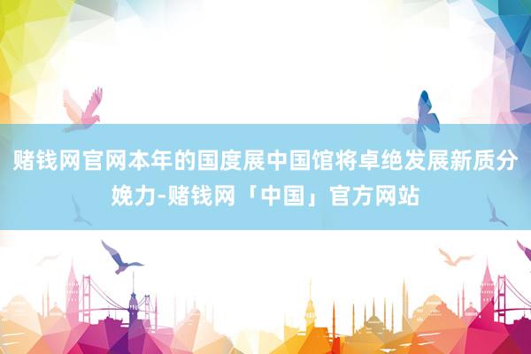 赌钱网官网本年的国度展中国馆将卓绝发展新质分娩力-赌钱网「中国」官方网站