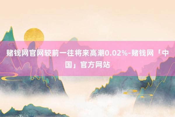 赌钱网官网较前一往将来高潮0.02%-赌钱网「中国」官方网站