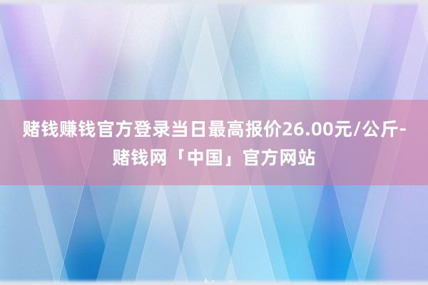 赌钱赚钱官方登录当日最高报价26.00元/公斤-赌钱网「中国」官方网站