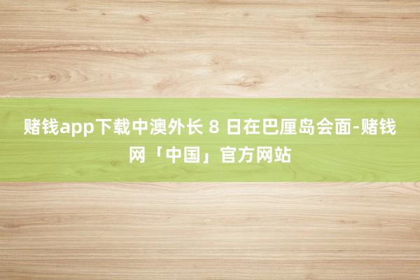 赌钱app下载中澳外长 8 日在巴厘岛会面-赌钱网「中国」官方网站
