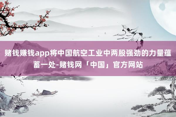 赌钱赚钱app将中国航空工业中两股强劲的力量蕴蓄一处-赌钱网「中国」官方网站