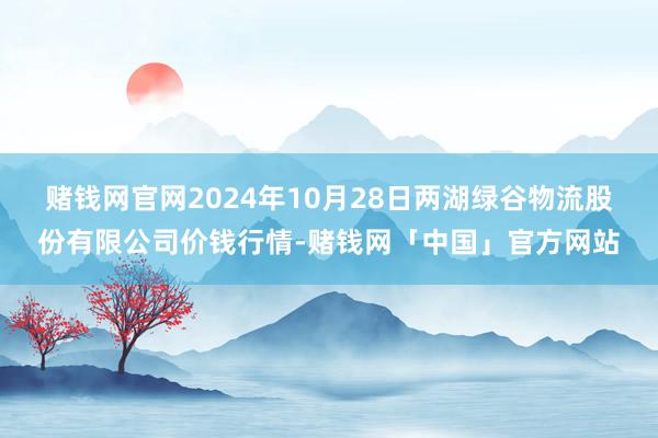 赌钱网官网2024年10月28日两湖绿谷物流股份有限公司价钱行情-赌钱网「中国」官方网站