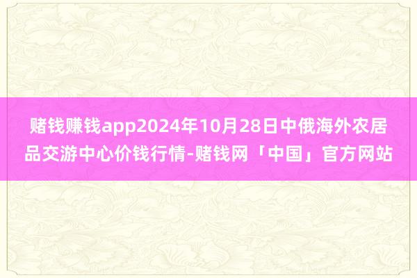 赌钱赚钱app2024年10月28日中俄海外农居品交游中心价钱行情-赌钱网「中国」官方网站
