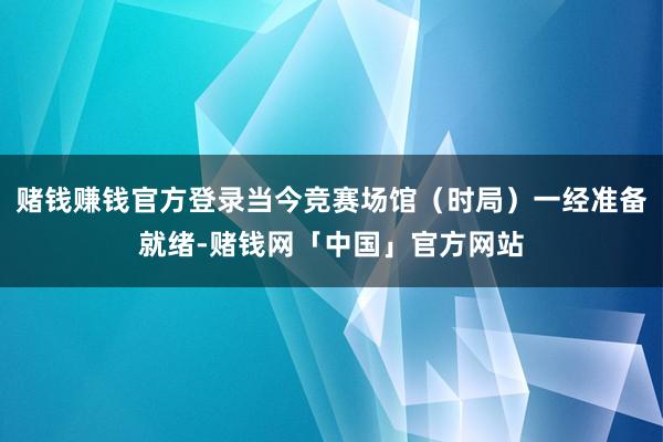 赌钱赚钱官方登录当今竞赛场馆（时局）一经准备就绪-赌钱网「中国」官方网站