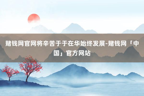 赌钱网官网将辛苦于于在华始终发展-赌钱网「中国」官方网站