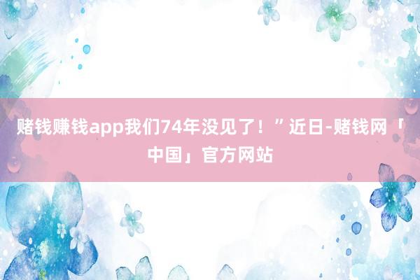 赌钱赚钱app我们74年没见了！”近日-赌钱网「中国」官方网站