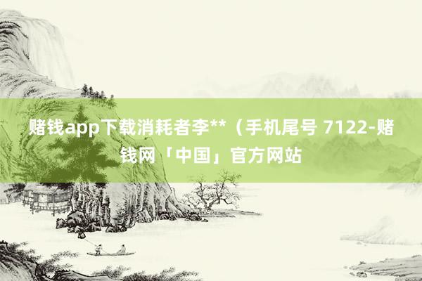 赌钱app下载消耗者李**（手机尾号 7122-赌钱网「中国」官方网站