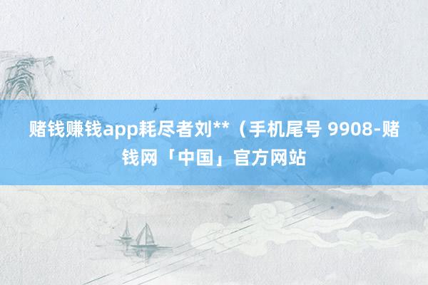 赌钱赚钱app耗尽者刘**（手机尾号 9908-赌钱网「中国」官方网站