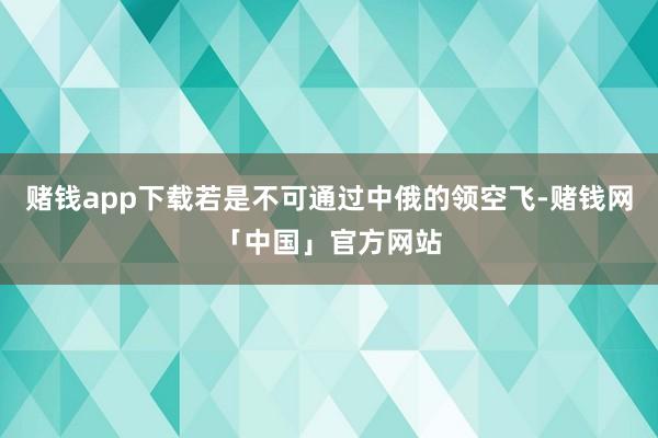 赌钱app下载若是不可通过中俄的领空飞-赌钱网「中国」官方网站