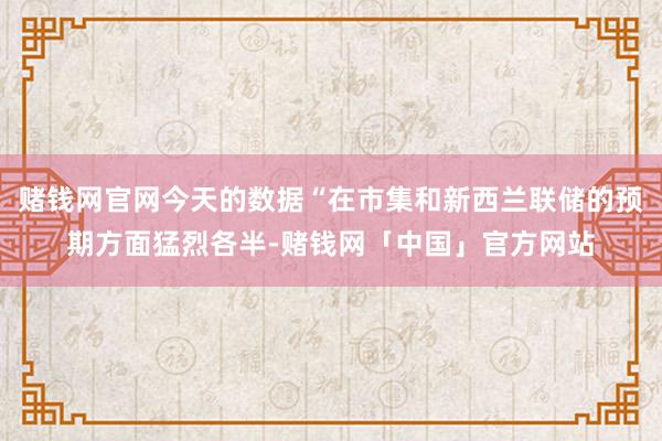 赌钱网官网今天的数据“在市集和新西兰联储的预期方面猛烈各半-赌钱网「中国」官方网站