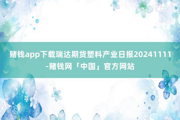 赌钱app下载瑞达期货塑料产业日报20241111-赌钱网「中国」官方网站