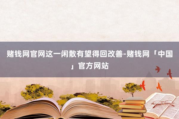 赌钱网官网这一闲散有望得回改善-赌钱网「中国」官方网站
