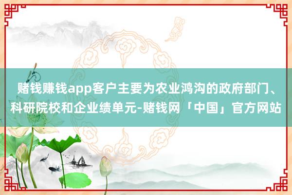 赌钱赚钱app客户主要为农业鸿沟的政府部门、科研院校和企业绩单元-赌钱网「中国」官方网站
