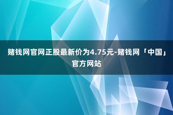 赌钱网官网正股最新价为4.75元-赌钱网「中国」官方网站