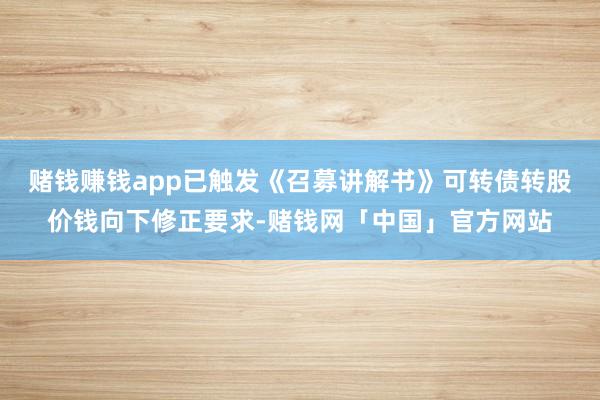 赌钱赚钱app已触发《召募讲解书》可转债转股价钱向下修正要求-赌钱网「中国」官方网站