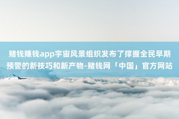 赌钱赚钱app宇宙风景组织发布了撑握全民早期预警的新技巧和新产物-赌钱网「中国」官方网站