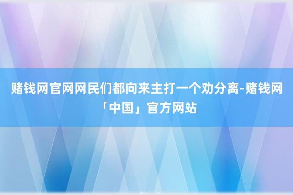 赌钱网官网网民们都向来主打一个劝分离-赌钱网「中国」官方网站