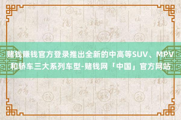 赌钱赚钱官方登录推出全新的中高等SUV、MPV和轿车三大系列车型-赌钱网「中国」官方网站