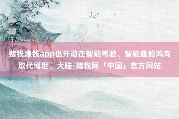 赌钱赚钱app也开动在智能驾驶、智能座舱鸿沟取代博世、大陆-赌钱网「中国」官方网站