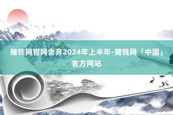赌钱网官网舍弃2024年上半年-赌钱网「中国」官方网站