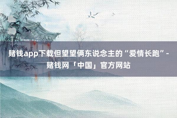 赌钱app下载但望望俩东说念主的“爱情长跑”-赌钱网「中国」官方网站