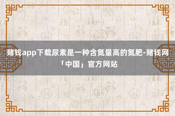 赌钱app下载尿素是一种含氮量高的氮肥-赌钱网「中国」官方网站