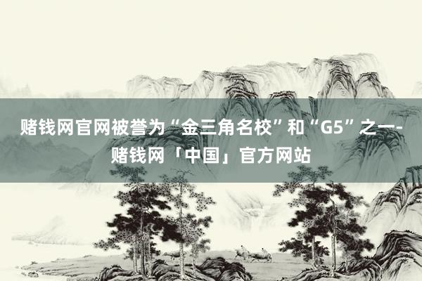 赌钱网官网被誉为“金三角名校”和“G5”之一-赌钱网「中国」官方网站