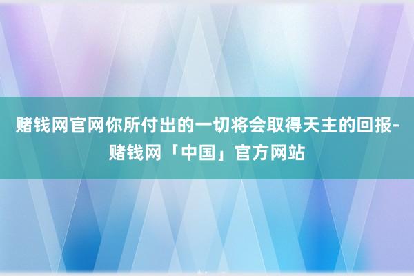 赌钱网官网你所付出的一切将会取得天主的回报-赌钱网「中国」官方网站