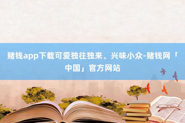 赌钱app下载可爱独往独来、兴味小众-赌钱网「中国」官方网站